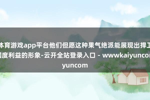 体育游戏app平台他们但愿这种果气绝派能展现出捍卫国度利益的形象-云开全站登录入口 - wwwkaiyuncom