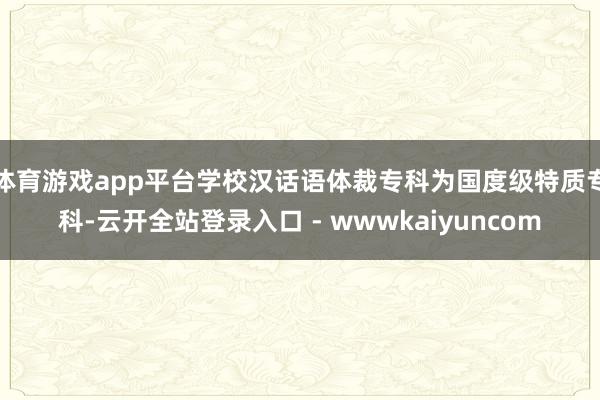 体育游戏app平台学校汉话语体裁专科为国度级特质专科-云开全站登录入口 - wwwkaiyuncom