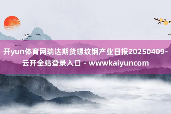 开yun体育网瑞达期货螺纹钢产业日报20250409-云开全站登录入口 - wwwkaiyuncom