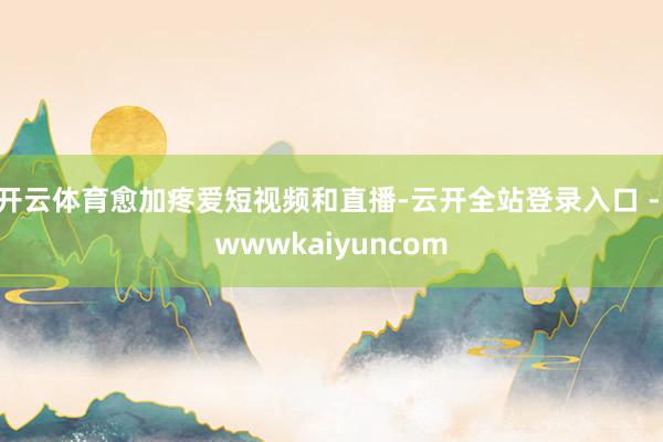 开云体育愈加疼爱短视频和直播-云开全站登录入口 - wwwkaiyuncom