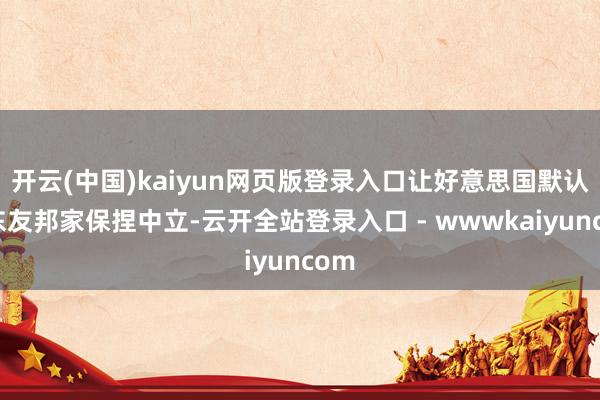 开云(中国)kaiyun网页版登录入口让好意思国默认、东友邦家保捏中立-云开全站登录入口 - wwwkaiyuncom