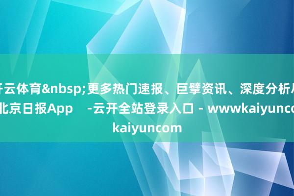 开云体育更多热门速报、巨擘资讯、深度分析尽在北京日报App    -云开全站登录入口 - wwwkaiyuncom