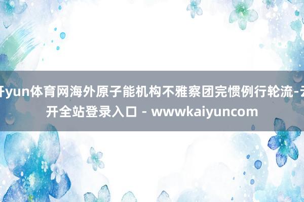 开yun体育网海外原子能机构不雅察团完惯例行轮流-云开全站登录入口 - wwwkaiyuncom