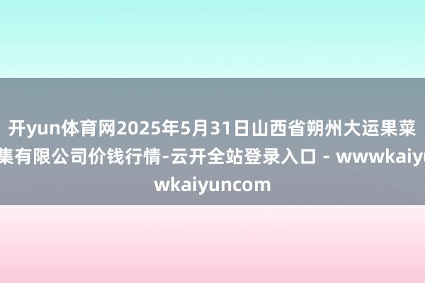 开yun体育网2025年5月31日山西省朔州大运果菜批发市集有限公司价钱行情-云开全站登录入口 - wwwkaiyuncom