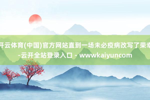 开云体育(中国)官方网站直到一场未必疫病改写了荣幸-云开全站登录入口 - wwwkaiyuncom