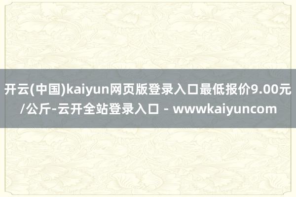 开云(中国)kaiyun网页版登录入口最低报价9.00元/公斤-云开全站登录入口 - wwwkaiyuncom