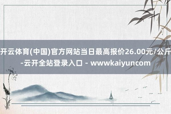 开云体育(中国)官方网站当日最高报价26.00元/公斤-云开全站登录入口 - wwwkaiyuncom