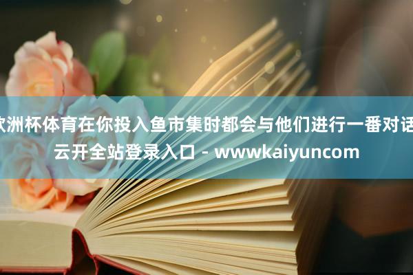 欧洲杯体育在你投入鱼市集时都会与他们进行一番对话-云开全站登录入口 - wwwkaiyuncom