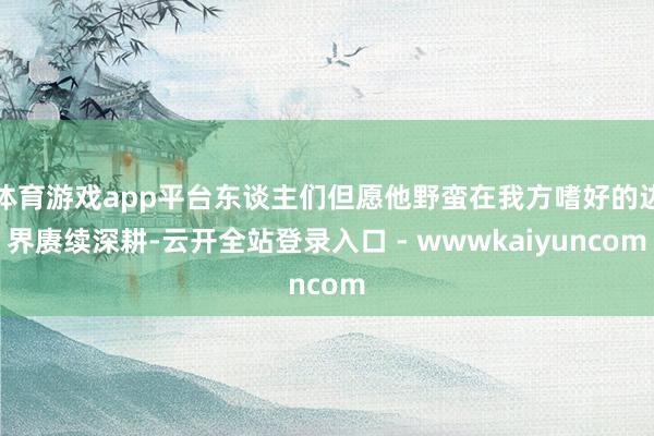 体育游戏app平台东谈主们但愿他野蛮在我方嗜好的边界赓续深耕-云开全站登录入口 - wwwkaiyuncom