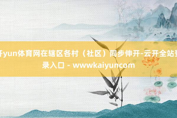 开yun体育网在辖区各村（社区）同步伸开-云开全站登录入口 - wwwkaiyuncom