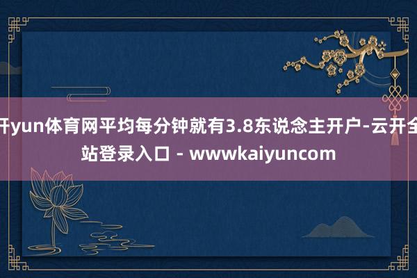 开yun体育网平均每分钟就有3.8东说念主开户-云开全站登录入口 - wwwkaiyuncom