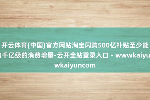 开云体育(中国)官方网站淘宝闪购500亿补贴至少能够撬动千亿级的消费增量-云开全站登录入口 - wwwkaiyuncom