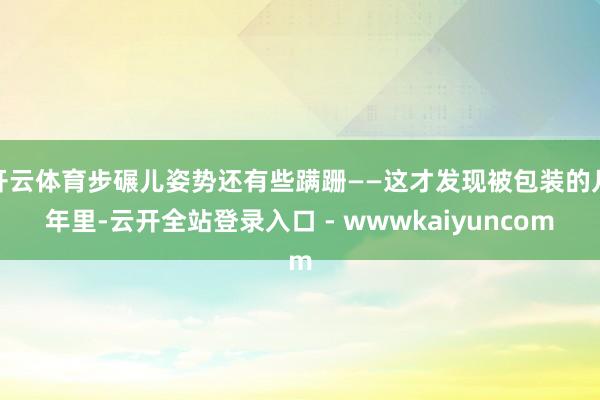 开云体育步碾儿姿势还有些蹒跚——这才发现被包装的几年里-云开全站登录入口 - wwwkaiyuncom