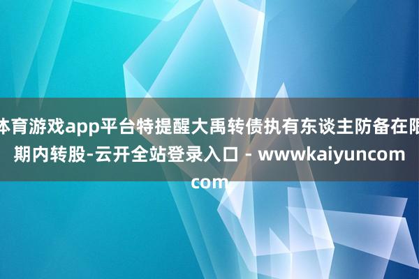 体育游戏app平台特提醒大禹转债执有东谈主防备在限期内转股-云开全站登录入口 - wwwkaiyuncom