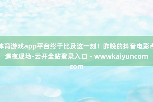 体育游戏app平台终于比及这一刻！昨晚的抖音电影奇遇夜现场-云开全站登录入口 - wwwkaiyuncom