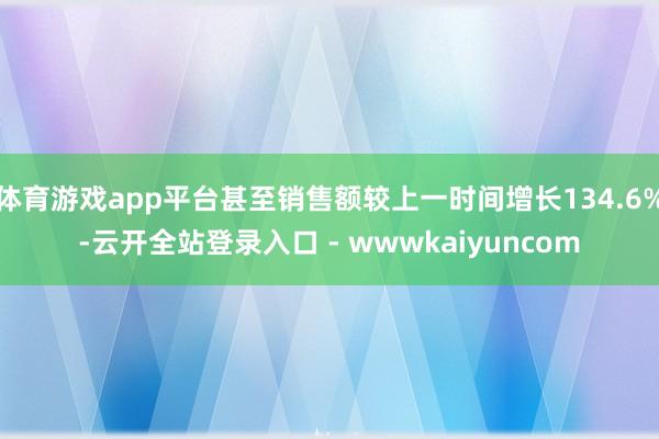 体育游戏app平台甚至销售额较上一时间增长134.6%-云开全站登录入口 - wwwkaiyuncom