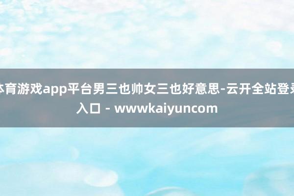 体育游戏app平台男三也帅女三也好意思-云开全站登录入口 - wwwkaiyuncom