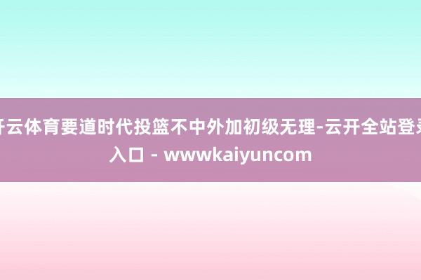 开云体育要道时代投篮不中外加初级无理-云开全站登录入口 - wwwkaiyuncom