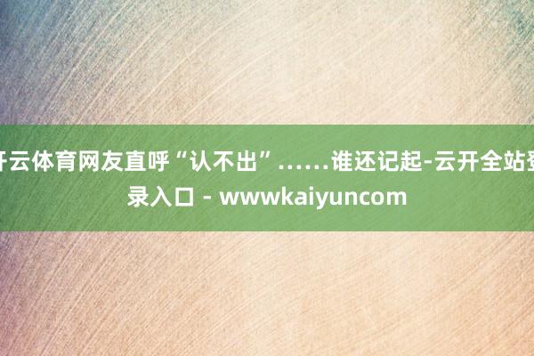 开云体育网友直呼“认不出”……谁还记起-云开全站登录入口 - wwwkaiyuncom