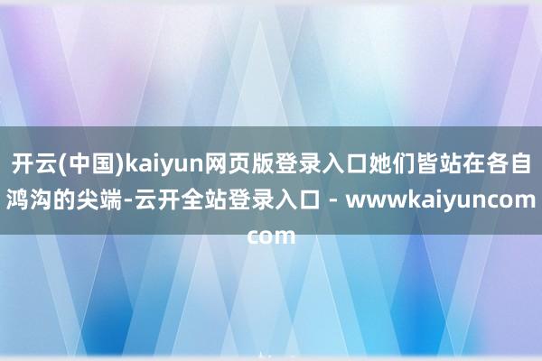 开云(中国)kaiyun网页版登录入口她们皆站在各自鸿沟的尖端-云开全站登录入口 - wwwkaiyuncom