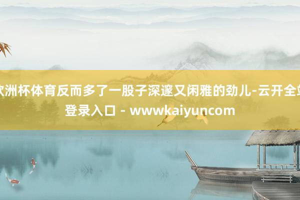 欧洲杯体育反而多了一股子深邃又闲雅的劲儿-云开全站登录入口 - wwwkaiyuncom
