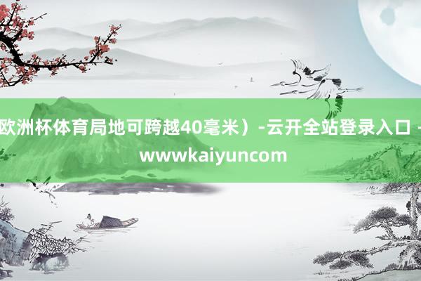欧洲杯体育局地可跨越40毫米）-云开全站登录入口 - wwwkaiyuncom