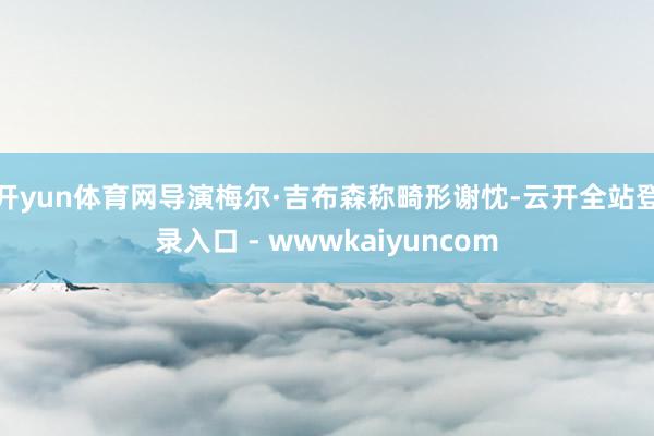 开yun体育网　　导演梅尔·吉布森称畸形谢忱-云开全站登录入口 - wwwkaiyuncom