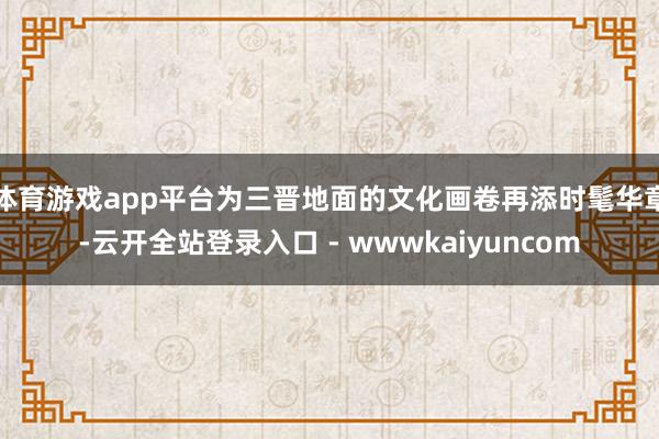 体育游戏app平台为三晋地面的文化画卷再添时髦华章-云开全站登录入口 - wwwkaiyuncom