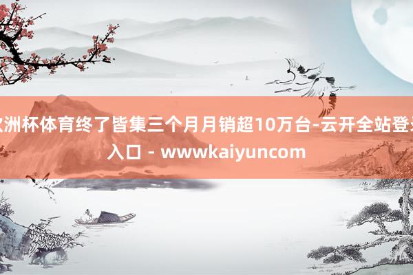 欧洲杯体育终了皆集三个月月销超10万台-云开全站登录入口 - wwwkaiyuncom